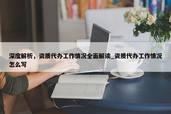 深度解析，资质代办工作情况全面解读_资质代办工作情况怎么写