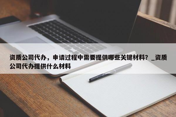 资质公司代办，申请过程中需要提供哪些关键材料？_资质公司代办提供什么材料