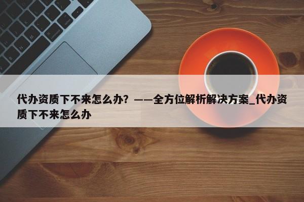 代办资质下不来怎么办？——全方位解析解决方案_代办资质下不来怎么办