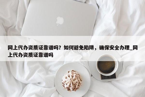 网上代办资质证靠谱吗？如何避免陷阱，确保安全办理_网上代办资质证靠谱吗