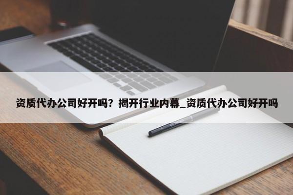 资质代办公司好开吗？揭开行业内幕_资质代办公司好开吗