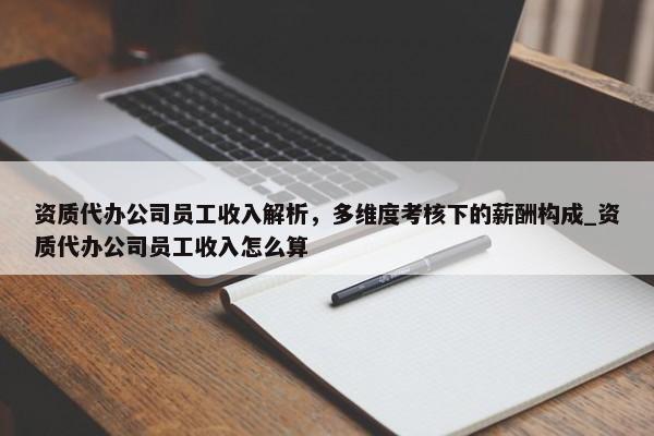 资质代办公司员工收入解析，多维度考核下的薪酬构成_资质代办公司员工收入怎么算