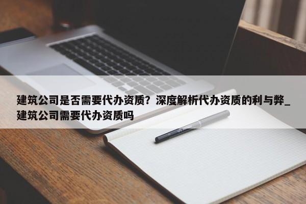 建筑公司是否需要代办资质？深度解析代办资质的利与弊_建筑公司需要代办资质吗