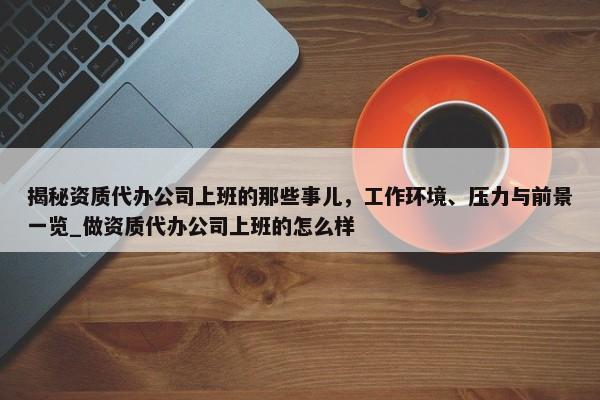 揭秘资质代办公司上班的那些事儿，工作环境、压力与前景一览_做资质代办公司上班的怎么样