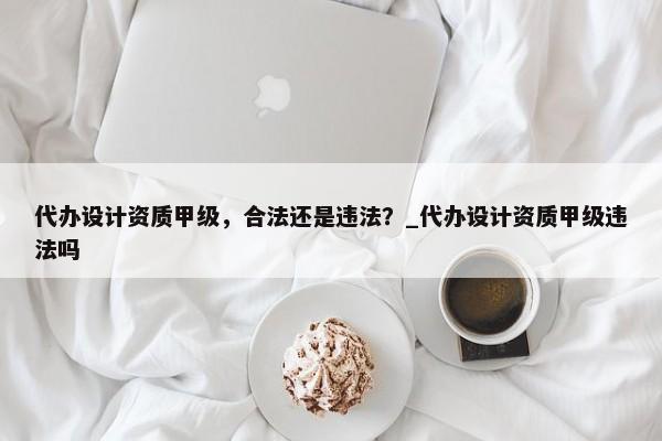 代办设计资质甲级，合法还是违法？_代办设计资质甲级违法吗