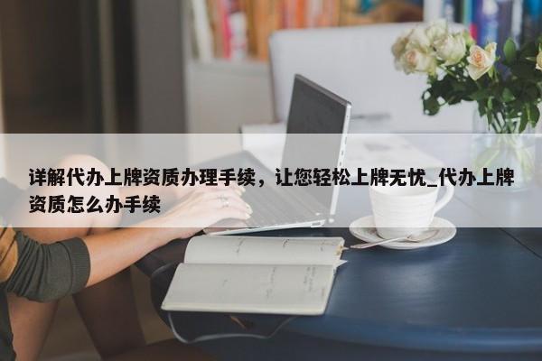 详解代办上牌资质办理手续，让您轻松上牌无忧_代办上牌资质怎么办手续