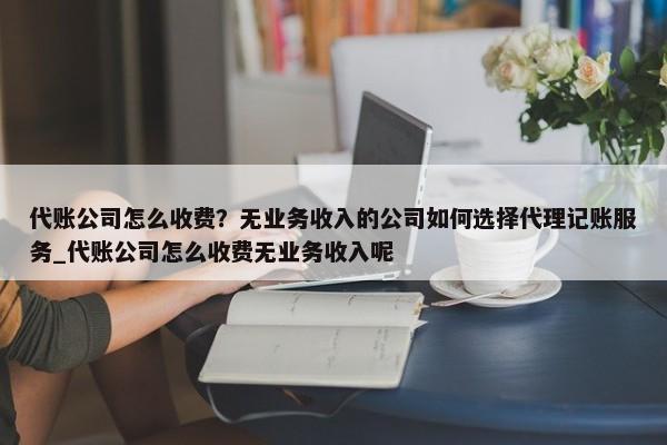 代账公司怎么收费？无业务收入的公司如何选择代理记账服务_代账公司怎么收费无业务收入呢