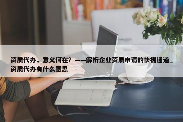 资质代办，意义何在？——解析企业资质申请的快捷通道_资质代办有什么意思