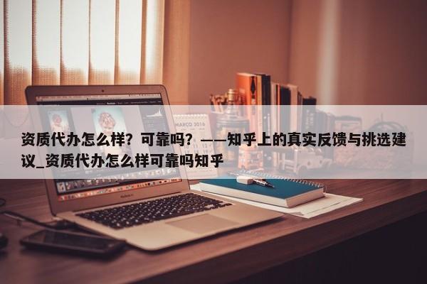 资质代办怎么样？可靠吗？——知乎上的真实反馈与挑选建议_资质代办怎么样可靠吗知乎