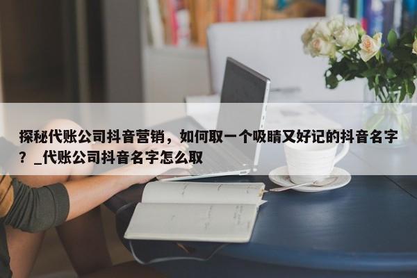 探秘代账公司抖音营销，如何取一个吸睛又好记的抖音名字？_代账公司抖音名字怎么取