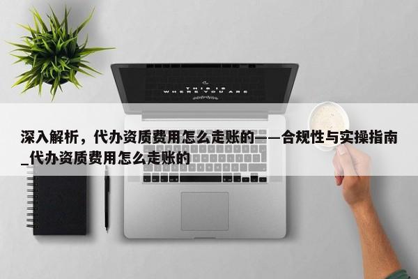 深入解析，代办资质费用怎么走账的——合规性与实操指南_代办资质费用怎么走账的