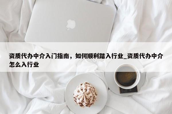 资质代办中介入门指南，如何顺利踏入行业_资质代办中介怎么入行业