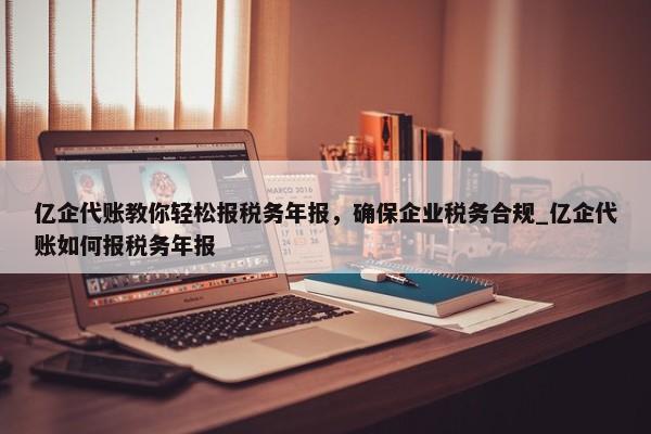 亿企代账教你轻松报税务年报，确保企业税务合规_亿企代账如何报税务年报