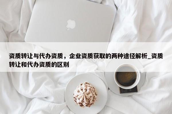 资质转让与代办资质，企业资质获取的两种途径解析_资质转让和代办资质的区别