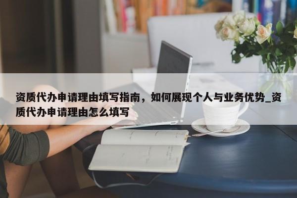 资质代办申请理由填写指南，如何展现个人与业务优势_资质代办申请理由怎么填写