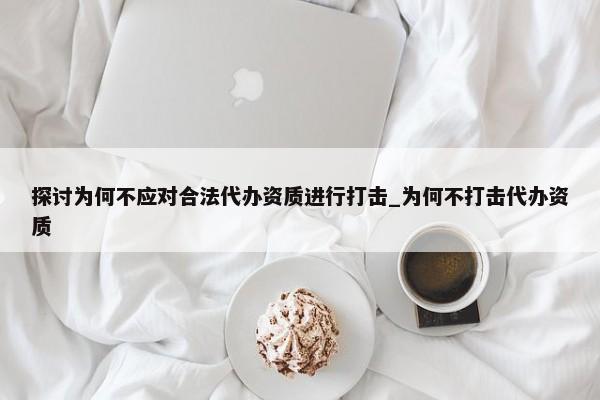 探讨为何不应对合法代办资质进行打击_为何不打击代办资质