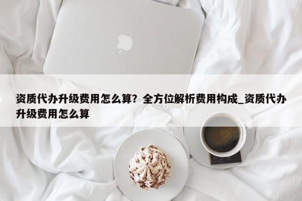 资质代办升级费用怎么算？全方位解析费用构成_资质代办升级费用怎么算