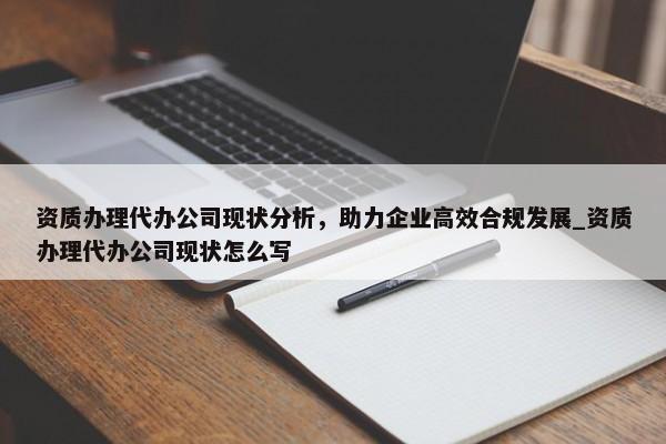 资质办理代办公司现状分析，助力企业高效合规发展_资质办理代办公司现状怎么写