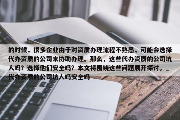 的时候，很多企业由于对资质办理流程不熟悉，可能会选择代办资质的公司来协助办理。那么，这些代办资质的公司坑人吗？选择他们安全吗？本文将围绕这些问题展开探讨。_代办资质的公司坑人吗安全吗