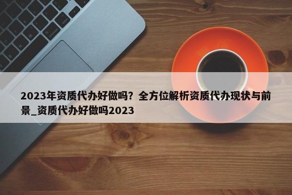 2023年资质代办好做吗？全方位解析资质代办现状与前景_资质代办好做吗2023