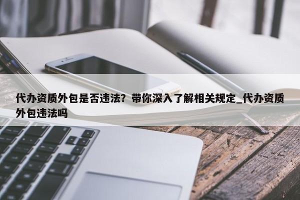 代办资质外包是否违法？带你深入了解相关规定_代办资质外包违法吗