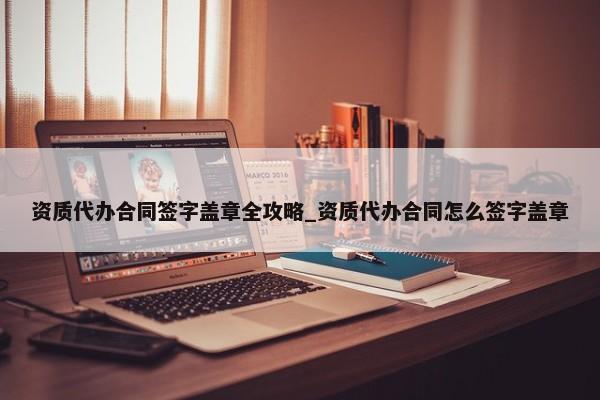 资质代办合同签字盖章全攻略_资质代办合同怎么签字盖章