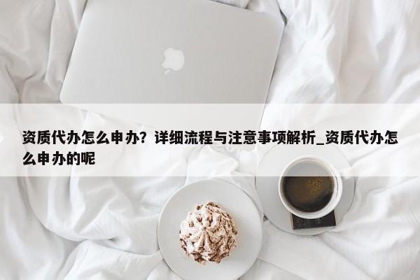 资质代办怎么申办？详细流程与注意事项解析_资质代办怎么申办的呢