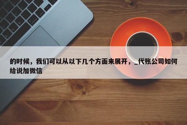 的时候，我们可以从以下几个方面来展开，_代账公司如何给说加微信