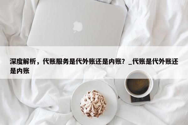 深度解析，代账服务是代外账还是内账？_代账是代外账还是内账