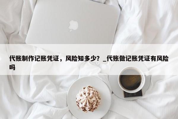 代账制作记账凭证，风险知多少？_代账做记账凭证有风险吗