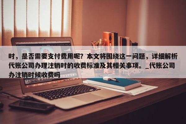 时，是否需要支付费用呢？本文将围绕这一问题，详细解析代账公司办理注销时的收费标准及其相关事项。_代账公司办注销时候收费吗