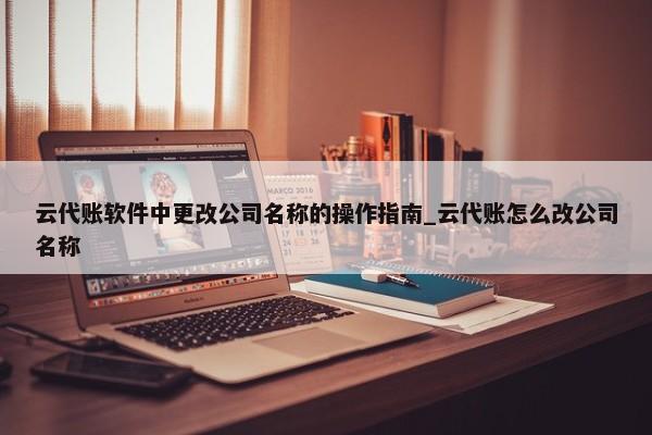 云代账软件中更改公司名称的操作指南_云代账怎么改公司名称