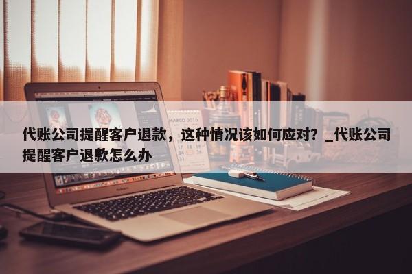 代账公司提醒客户退款，这种情况该如何应对？_代账公司提醒客户退款怎么办