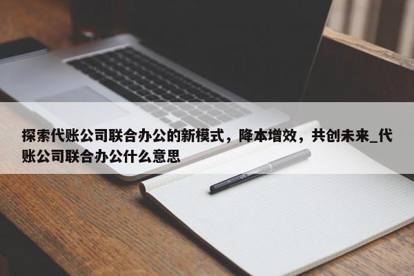 探索代账公司联合办公的新模式，降本增效，共创未来_代账公司联合办公什么意思