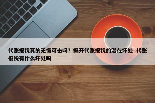 代账报税真的无懈可击吗？揭开代账报税的潜在坏处_代账报税有什么坏处吗