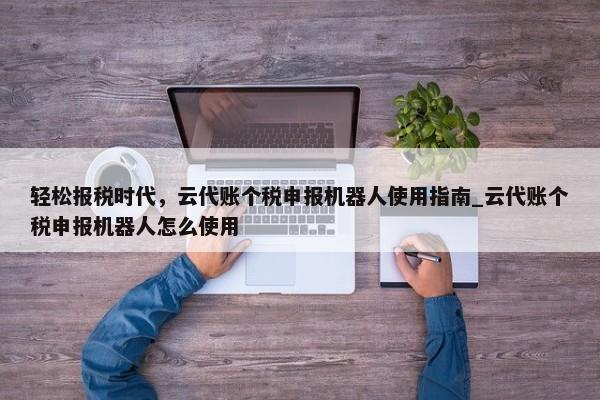 轻松报税时代，云代账个税申报机器人使用指南_云代账个税申报机器人怎么使用