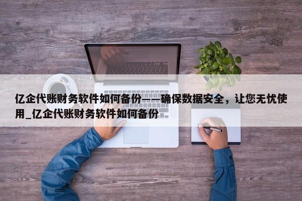 亿企代账财务软件如何备份——确保数据安全，让您无忧使用_亿企代账财务软件如何备份