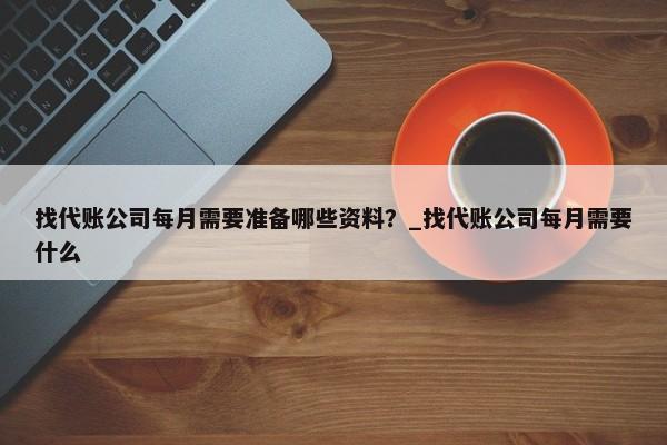 找代账公司每月需要准备哪些资料？_找代账公司每月需要什么