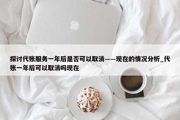 探讨代账服务一年后是否可以取消——现在的情况分析_代账一年后可以取消吗现在