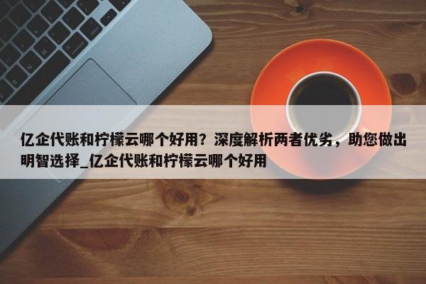 亿企代账和柠檬云哪个好用？深度解析两者优劣，助您做出明智选择_亿企代账和柠檬云哪个好用