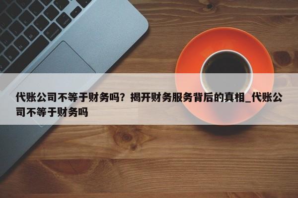 代账公司不等于财务吗？揭开财务服务背后的真相_代账公司不等于财务吗