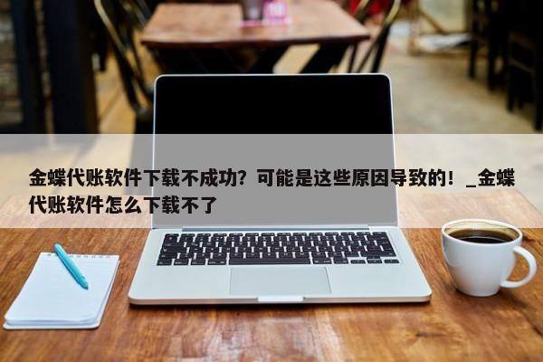 金蝶代账软件下载不成功？可能是这些原因导致的！_金蝶代账软件怎么下载不了