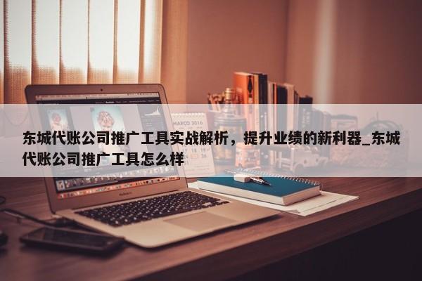 东城代账公司推广工具实战解析，提升业绩的新利器_东城代账公司推广工具怎么样