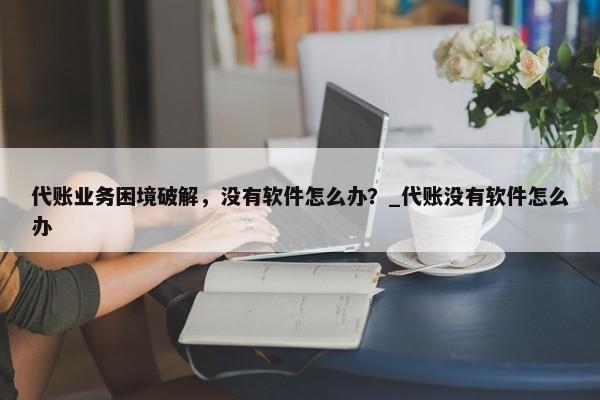 代账业务困境破解，没有软件怎么办？_代账没有软件怎么办