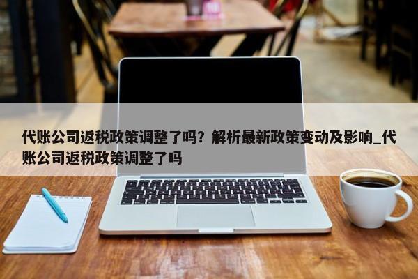 代账公司返税政策调整了吗？解析最新政策变动及影响_代账公司返税政策调整了吗