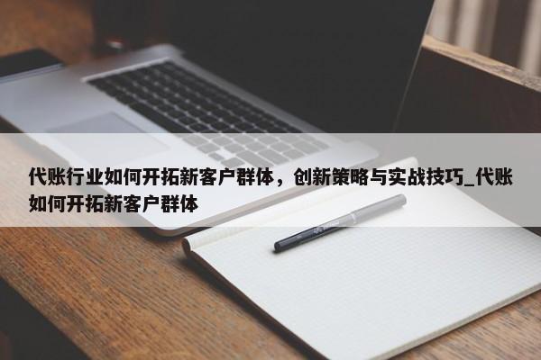 代账行业如何开拓新客户群体，创新策略与实战技巧_代账如何开拓新客户群体