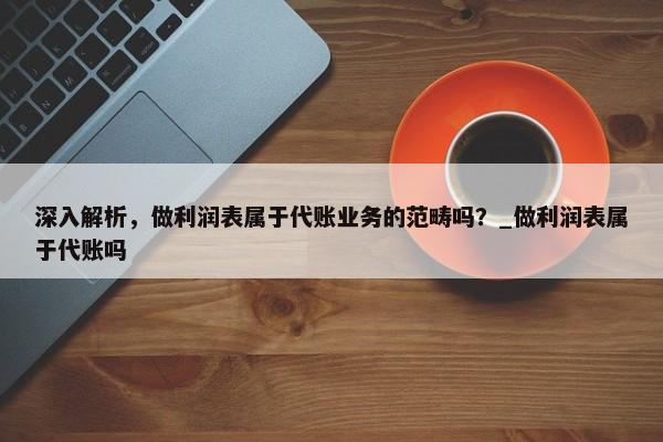 深入解析，做利润表属于代账业务的范畴吗？_做利润表属于代账吗