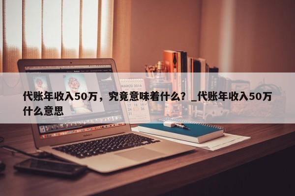 代账年收入50万，究竟意味着什么？_代账年收入50万什么意思