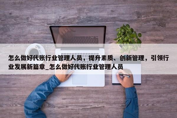 怎么做好代账行业管理人员，提升素质、创新管理，引领行业发展新篇章_怎么做好代账行业管理人员