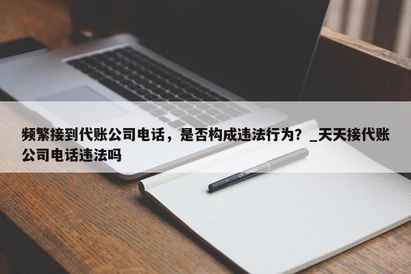 频繁接到代账公司电话，是否构成违法行为？_天天接代账公司电话违法吗